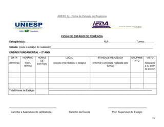 59
ANEXO K – Ficha de Estágio de Regência
FICHA DE ESTÁGIO DE REGÊNCIA
Estagiário(a):_________________________________________________________R.A:____________________Turma:_______
Cidade: (onde o estágio foi realizado)__________________________________________________________________________
ENSINO FUNDAMENTAL – 2º ANO
DATA
dd/mm/aa
HORÁRIO
Início-
término
HORAS
DE
ESTÁGIO
LOCAL
(escola onde realizou o estágio)
ATIVIDADE REALIZADA
(informar a atividade realizada pela
turma)
GRUPAME
NTO
VISTO
(Educador
a ou profª.
da escola)
Total Horas de Estágio ----------------------------------------------------------------------------------------------------------------------------
__________________________________ ____________________________
Carimbo e Assinatura do (a)Diretor(a) Carimbo da Escola Prof. Supervisor do Estágio
 