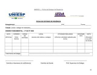 60
ANEXO L – Ficha de Estágio de Regência
FICHA DE ESTÁGIO DE REGÊNCIA
Estagiário(a):_________________________________________________________R.A:____________________Turma:_______
Cidade: (onde o estágio foi realizado)__________________________________________________________________________
ENSINO FUNDAMENTAL – 3º AO 5º ANO
DATA
dd/mm/aa
HORÁRIO
Início-
término
HORAS
DE
ESTÁGIO
LOCAL
(escola onde realizou o estágio)
ATIVIDADE REALIZADA
(informar a atividade realizada pela
turma)
GRUPAME
NTO
VISTO
(Educador
a ou profª.
da escola)
Total Horas de Estágio ----------------------------------------------------------------------------------------------------------------------------
__________________________________ ____________________________
Carimbo e Assinatura do (a)Diretor(a) Carimbo da Escola Prof. Supervisor do Estágio
 