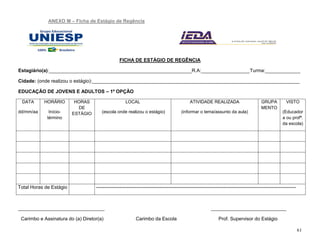 61
ANEXO M – Ficha de Estágio de Regência
FICHA DE ESTÁGIO DE REGÊNCIA
Estagiário(a):_____________________________________________________R.A:__________________Turma:_____________
Cidade: (onde realizou o estágio):_____________________________________________________________________________
EDUCAÇÃO DE JOVENS E ADULTOS – 1º OPÇÃO
DATA
dd/mm/aa
HORÁRIO
Início-
término
HORAS
DE
ESTÁGIO
LOCAL
(escola onde realizou o estágio)
ATIVIDADE REALIZADA
(informar o tema/assunto da aula)
GRUPA
MENTO
VISTO
(Educador
a ou profª.
da escola)
Total Horas de Estágio ----------------------------------------------------------------------------------------------------------------------------
________________________________ ____________________________
Carimbo e Assinatura do (a) Diretor(a) Carimbo da Escola Prof. Supervisor do Estágio
 