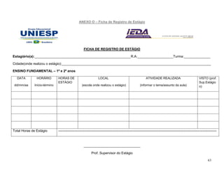 63
ANEXO O – Ficha de Registro de Estágio
FICHA DE REGISTRO DE ESTÁGIO
Estagiário(a):___________________________________________________R.A:___________________Turma:______________
Cidade(onde realizou o estágio):_______________________________________________________________________________
ENSINO FUNDAMENTAL – 1º e 2º anos
DATA
dd/mm/aa
HORÁRIO
Início-término
HORAS DE
ESTÁGIO
LOCAL
(escola onde realizou o estágio)
ATIVIDADE REALIZADA
(informar o tema/assunto da aula)
VISTO (prof.
Sup.Estágio
o)
Total Horas de Estágio --------------------------------------------------------------------------------------------------------------------------------------------
______________________________
Prof. Supervisor do Estágio
 