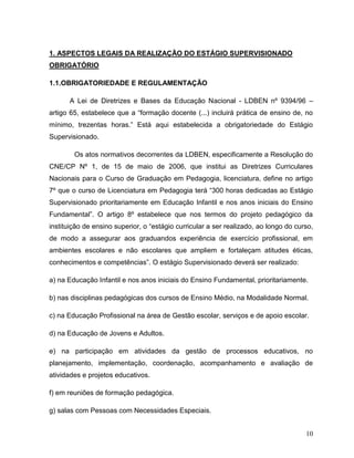 10
1. ASPECTOS LEGAIS DA REALIZAÇÃO DO ESTÁGIO SUPERVISIONADO
OBRIGATÓRIO
1.1.OBRIGATORIEDADE E REGULAMENTAÇÃO
A Lei de Diretrizes e Bases da Educação Nacional - LDBEN nº 9394/96 –
artigo 65, estabelece que a “formação docente (...) incluirá prática de ensino de, no
mínimo, trezentas horas.” Está aqui estabelecida a obrigatoriedade do Estágio
Supervisionado.
Os atos normativos decorrentes da LDBEN, especificamente a Resolução do
CNE/CP Nº 1, de 15 de maio de 2006, que institui as Diretrizes Curriculares
Nacionais para o Curso de Graduação em Pedagogia, licenciatura, define no artigo
7º que o curso de Licenciatura em Pedagogia terá “300 horas dedicadas ao Estágio
Supervisionado prioritariamente em Educação Infantil e nos anos iniciais do Ensino
Fundamental”. O artigo 8º estabelece que nos termos do projeto pedagógico da
instituição de ensino superior, o “estágio curricular a ser realizado, ao longo do curso,
de modo a assegurar aos graduandos experiência de exercício profissional, em
ambientes escolares e não escolares que ampliem e fortaleçam atitudes éticas,
conhecimentos e competências”. O estágio Supervisionado deverá ser realizado:
a) na Educação Infantil e nos anos iniciais do Ensino Fundamental, prioritariamente.
b) nas disciplinas pedagógicas dos cursos de Ensino Médio, na Modalidade Normal.
c) na Educação Profissional na área de Gestão escolar, serviços e de apoio escolar.
d) na Educação de Jovens e Adultos.
e) na participação em atividades da gestão de processos educativos, no
planejamento, implementação, coordenação, acompanhamento e avaliação de
atividades e projetos educativos.
f) em reuniões de formação pedagógica.
g) salas com Pessoas com Necessidades Especiais.
 