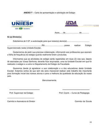 68
ANEXO T – Carta de apresentação e solicitação de Estágio
Assis,......de......................... de..............
Sr.(a) Diretor(a).
Solicitamos de V.Sª. a autorização para que nosso(a) aluno(a)..........................................
................................................................RA.....................................possa realizar Estágio
Supervisionado nesta Unidade Escolar.
Gostaríamos de pedir sua preciosa colaboração, informando aos professores que assinem
a folha de frequência do estágio quando realmente forem concluídas.
Informamos que as atividades de estágio serão registradas em duas (2) vias que, depois
de assinadas por Vossa Senhoria, deverão ficar arquivadas, uma na Unidade Escolar em que foi
realizado o estágio e a outra no Departamento de Estágio da Faculdade.
Queremos desde já agradecer a sua colaboração e a dos educadores desta Unidade
Escolar. Estamos certos de que sem ela seria impossível realizar este trabalho tão importante
para formação inicial dos nossos alunos e para a melhoria da qualidade da educação do nosso
país.
Atenciosamente.
____________________________ _________________________
Prof. Supervisor de Estágio Prof. Coord. – Curso de Pedagogia
_________________________
Carimbo e Assinatura do Diretor Carimbo da Escola
 