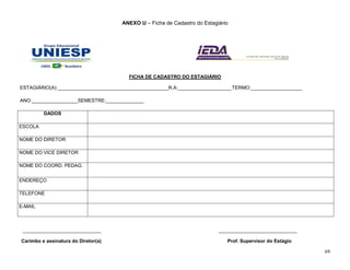 69
ANEXO U – Ficha de Cadastro do Estagiário
FICHA DE CADASTRO DO ESTAGIÁRIO
ESTAGIÁRIO(A):_________________________________________R.A:____________________TERMO:___________________
ANO:_________________SEMESTRE:______________
DADOS
ESCOLA
NOME DO DIRETOR
NOME DO VICE DIRETOR
NOME DO COORD. PEDAG.
ENDEREÇO
TELEFONE
E-MAIL
_____________________________ _____________________________
Carimbo e assinatura do Diretor(a) Prof. Supervisor do Estágio
 
