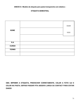 71
ANEXO X– Modelo de etiqueta para pasta transparente com elástico -
ETIQUETA SEMESTRAL
NOME
R.A
CURSO
TERMO
OBS. IMPRIMIR A ETIQUETA, PREENCHER CORRETAMENTE, COLAR A FOTO 3x4 E
COLAR NA PASTA. DEPOIS PASSAR FITA ADESIVA LARGA OU CONTACT PARA EVITAR
DANOS
COLAR
FOTO
3X4
 