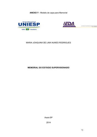 72
ANEXO Y - Modelo de capa para Memorial
MARIA JOAQUINA DE LIMA NUNES RODRIGUES
MEMORIAL DO ESTÁGIO SUPERVISIONADO
Assis-SP
2014
 