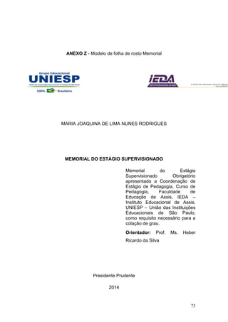 73
ANEXO Z - Modelo de folha de rosto Memorial
MARIA JOAQUINA DE LIMA NUNES RODRIGUES
MEMORIAL DO ESTÁGIO SUPERVISIONADO
Memorial do Estágio
Supervisionado Obrigatório
apresentado a Coordenação de
Estágio de Pedagogia, Curso de
Pedagogia, Faculdade de
Educação de Assis, IEDA –
Instituto Educacional de Assis,
UNIESP – União das Instituições
Educacionais de São Paulo,
como requisito necessário para a
colação de grau.
Orientador: Prof. Ms. Heber
Ricardo da Silva
Presidente Prudente
2014
 