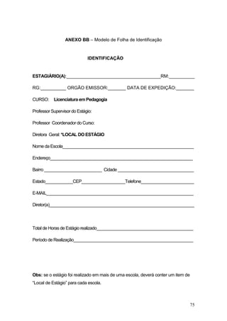 75
ANEXO BB – Modelo de Folha de Identificação
IDENTIFICAÇÃO
ESTAGIÁRIO(A):_____________________________________RM:__________
RG:__________ ORGÃO EMISSOR:_______ DATA DE EXPEDIÇÃO:_______
CURSO: Licenciatura em Pedagogia
Professor Supervisor do Estágio:
Professor Coordenador do Curso:
Diretora Geral: *LOCAL DO ESTÁGIO
Nome da Escola_________________________________________________________
Endereço______________________________________________________________
Bairro _________________________ Cidade _________________________________
Estado____________CEP___________________Telefone_______________________
E-MAIL________________________________________________________________
Diretor(a)_______________________________________________________________
Total de Horas de Estágio realizado__________________________________________
Período de Realização____________________________________________________
Obs: se o estágio foi realizado em mais de uma escola, deverá conter um item de
“Local de Estágio” para cada escola.
 