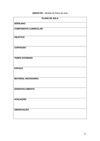 78
ANEXO EE – Modelo de Plano de Aula
PLANO DE AULA
SÉRIE/ANO
COMPONENTE CURRICULAR
OBJETIVO
CONTEUDO
TEMPO ESTIMADO
ESPAÇO
MATERIAL NECESSÁRIO
DESENVOLVIMENTO
AVALIAÇÃO
OBSERVAÇÃO
 
