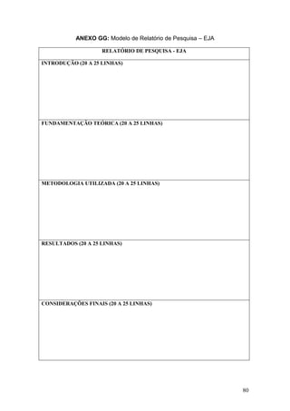 80
ANEXO GG: Modelo de Relatório de Pesquisa – EJA
RELATÓRIO DE PESQUISA - EJA
INTRODUÇÃO (20 A 25 LINHAS)
FUNDAMENTAÇÃO TEÓRICA (20 A 25 LINHAS)
METODOLOGIA UTILIZADA (20 A 25 LINHAS)
RESULTADOS (20 A 25 LINHAS)
CONSIDERAÇÕES FINAIS (20 A 25 LINHAS)
 