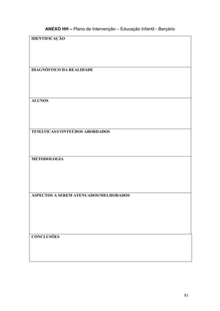 81
ANEXO HH – Plano de Intervenção – Educação Infantil - Berçário
IDENTIFICAÇÃO
DIAGNÓSTICO DA REALIDADE
ALUNOS
TEMÁTICAS/CONTEÚDOS ABORDADOS
METODOLOGIA
ASPECTOS A SEREM ATENUADOS/MELHORADOS
CONCLUSÕES
 