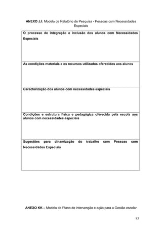 83
ANEXO JJ: Modelo de Relatório de Pesquisa - Pessoas com Necessidades
Especiais
O processo de integração e inclusão dos alunos com Necessidades
Especiais
As condições materiais e os recursos utilizados oferecidos aos alunos
Caracterização dos alunos com necessidades especiais
Condições e estrutura física e pedagógica oferecida pela escola aos
alunos com necessidades especiais
Sugestões para dinamização do trabalho com Pessoas com
Necessidades Especiais
ANEXO KK – Modelo de Plano de intervenção e ação para a Gestão escolar
 