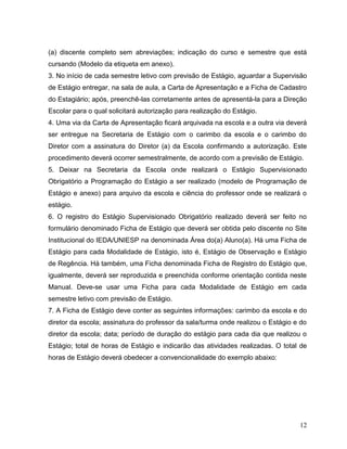 12
(a) discente completo sem abreviações; indicação do curso e semestre que está
cursando (Modelo da etiqueta em anexo).
3. No início de cada semestre letivo com previsão de Estágio, aguardar a Supervisão
de Estágio entregar, na sala de aula, a Carta de Apresentação e a Ficha de Cadastro
do Estagiário; após, preenchê-las corretamente antes de apresentá-la para a Direção
Escolar para o qual solicitará autorização para realização do Estágio.
4. Uma via da Carta de Apresentação ficará arquivada na escola e a outra via deverá
ser entregue na Secretaria de Estágio com o carimbo da escola e o carimbo do
Diretor com a assinatura do Diretor (a) da Escola confirmando a autorização. Este
procedimento deverá ocorrer semestralmente, de acordo com a previsão de Estágio.
5. Deixar na Secretaria da Escola onde realizará o Estágio Supervisionado
Obrigatório a Programação do Estágio a ser realizado (modelo de Programação de
Estágio e anexo) para arquivo da escola e ciência do professor onde se realizará o
estágio.
6. O registro do Estágio Supervisionado Obrigatório realizado deverá ser feito no
formulário denominado Ficha de Estágio que deverá ser obtida pelo discente no Site
Institucional do IEDA/UNIESP na denominada Área do(a) Aluno(a). Há uma Ficha de
Estágio para cada Modalidade de Estágio, isto é, Estágio de Observação e Estágio
de Regência. Há também, uma Ficha denominada Ficha de Registro do Estágio que,
igualmente, deverá ser reproduzida e preenchida conforme orientação contida neste
Manual. Deve-se usar uma Ficha para cada Modalidade de Estágio em cada
semestre letivo com previsão de Estágio.
7. A Ficha de Estágio deve conter as seguintes informações: carimbo da escola e do
diretor da escola; assinatura do professor da sala/turma onde realizou o Estágio e do
diretor da escola; data; período de duração do estágio para cada dia que realizou o
Estágio; total de horas de Estágio e indicarão das atividades realizadas. O total de
horas de Estágio deverá obedecer a convencionalidade do exemplo abaixo:
 