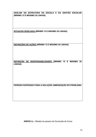 84
ANÁLISE DA ESTRUTURA DA ESCOLA E DA GESTÃO ESCOLAR
(MÍNIMO 15 E MÁXIMO 20 LINHAS)
SITUAÇÃO DESEJADA (MÍNIMO 15 E MÁXIMO 20 LINHAS)
DEFINIÇÕES DE AÇÕES (MÍNIMO 15 E MÁXIMO 20 LINHAS)
DEFINIÇÃO DE RESPONSABILIDADES (MÍNIMO 15 E MÁXIMO 20
LINHAS)
PERÍODO ESPERADO PARA A SOLUÇÃO /AMENIZAÇÃO DO PROBLEMA
ANEXO LL - Modelo do parecer de Conclusão de Curso
 