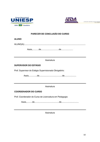 85
PARECER DE CONCLUSÃO DO CURSO
ALUNO
ALUNO(A):.............................................................................................................
Assis,...........de................................de.....................
Assinatura
SUPERVISOR DO ESTÁGIO
Prof. Supervisor do Estágio Supervisionado Obrigatório:
Assis,..............de.........................................de.....................
Assinatura
COORDENADOR DO CURSO
Prof. Coordenador do Curso de Licenciatura em Pedagogia:
Assis,..........de............................................de...............................
Assinatura
 