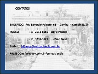 CONTATOS



ENDEREÇO: Rua Sampaio Peixoto, 63 - Cambuí – Campinas/SP

FONES:        (19) 2511-6060 – Lizy e Priscila

              (19) 3231-3121     - Prof. Tojal

E-MAIL: 140anos@cultoaciencia.com.br

FACEBOOK: facebook.com.br/cultoaciencia
 