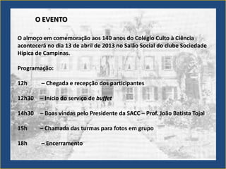 O EVENTO

O almoço em comemoração aos 140 anos do Colégio Culto à Ciência
acontecerá no dia 13 de abril de 2013 no Salão Social do clube Sociedade
Hípica de Campinas.

Programação:

12h      – Chegada e recepção dos participantes

12h30    – Início do serviço de buffet

14h30    – Boas vindas pelo Presidente da SACC – Prof. João Batista Tojal

15h      – Chamada das turmas para fotos em grupo

18h      – Encerramento
 