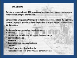O EVENTO

Estima-se um público de 700 pessoas entre alunos, ex- alunos, professores,
funcionários, amigos e familiares.

Será enviado um press release para toda imprensa local (rádio, TV e jornal),
para se conseguir a maior cobertura possível nos veículos de comunicação
de Campinas.

Serão produzidos materiais visuais como :
* Banners
* Moldura no papel fotográfico para fotolembrança
* Convite eletrônico
* Backdrop
* Camisetas para os organizadores
* Crachás
* E-mail marketing de divulgação
* Pasta eletrônica com press release para imprensa
 