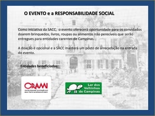 O EVENTO e a RESPONSABILIDADE SOCIAL


Como iniciativa da SACC, o evento oferecerá oportunidade para os convidados
doarem brinquedos, livros, roupas ou alimentos não perecíveis que serão
entregues para entidades carentes de Campinas.

A doação é opcional e a SACC manterá um posto de arrecadação na entrada
do evento.


 Entidades beneficiadas:
 