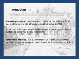 PATROCÍNIO



Forma de pagamento: Os pagamentos poderão ser parcelados de forma
que a última parcela não ultrapasse o dia 20 de março de 2013.

As parcelas serão pagas através de cheques pré -datados, que ficarão em
custódia no Banco Itaú até seu vencimento.


Fechamento das cotas : Até 20 de março de 2013 para assegurarmos a
inclusão da logomarca do patrocinador/ apoiador nos materiais produzidos.
 