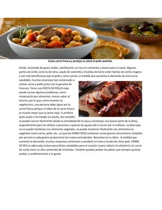 Coma carne fresca y proteja su salud al pollo podrido
Cerdo, recortado de grasa visible, satisfactorio, es rico en nutrientes y bueno para la salud. Algunas
partes de cerdo como la de lomo, asado de solomillo y chuletas de lomo están hechas de cortes magros
y son más beneficiosas que el pollo y otras carnes. A medida que aumenta la demanda de esta carne
saludable, muchas empresas han comenzado a
utilizar carne y pollo junto con la garantía de
frescura. Tener una PASTA DE POLLO vieja
puede causar algunos problemas, como
intoxicación por alimentos, menos sabor al
tenerla, por lo que, como amante no
vegetariano, una persona debe optar por la
carne fresca porque el sabor de la carne fresca
es mucho mejor que la carne vieja. Si prefiere
pollo asado u horneado sin aceite, eso también
se puede cocinar fácilmente desde la comodidad de la casa y constituye una buena parte de la dieta,
especialmente para los atletas o personas a quienes les gusta salir a correr por la mañana. La dieta que
no se puede mantener con alimentos vegetales, se puede mantener fácilmente con alimentos no
vegetales como carne, pollo, etc., ya que los EMBUTIDOS contienen varios gramos de proteína completa
por porción y cada gramo proporciona los nueve aminoácidos. Necesitas en tu dieta. A medida que
aumenta la demanda, muchas empresas comienzan a venderlo en línea a través de sitios web. CARNE
DE RES es adecuada incluso para dietas saludables para el corazón o para reducir el colesterol y la carne
de cerdo tiene un alto contenido de minerales. También puedes probar los platos que siempre quisiste
probar y condimentarlos a tu gusto.
 