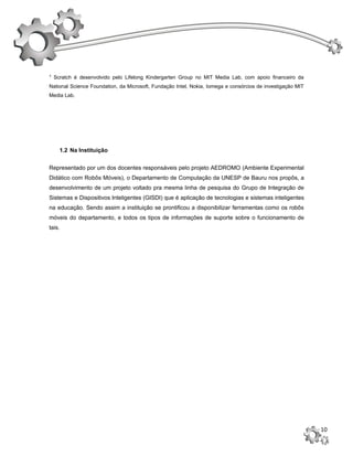 ¹ Scratch é desenvolvido pelo Lifelong Kindergarten Group no MIT Media Lab, com apoio financeiro da
National Science Foundation, da Microsoft, Fundação Intel, Nokia, Iomega e consórcios de investigação MIT
Media Lab.




    1.2 Na Instituição


Representado por um dos docentes responsáveis pelo projeto AEDROMO (Ambiente Experimental
Didático com Robôs Móveis), o Departamento de Computação da UNESP de Bauru nos propôs, a
desenvolvimento de um projeto voltado pra mesma linha de pesquisa do Grupo de Integração de
Sistemas e Dispositivos Inteligentes (GISDI) que é aplicação de tecnologias e sistemas inteligentes
na educação. Sendo assim a instituição se prontificou a disponibilizar ferramentas como os robôs
móveis do departamento, e todos os tipos de informações de suporte sobre o funcionamento de
tais.




                                                                                                            10
 