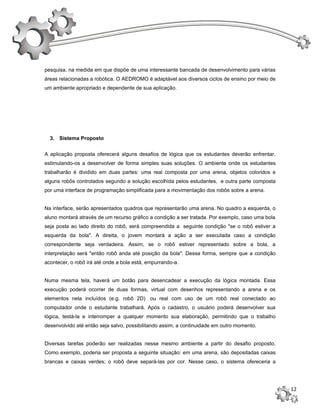 pesquisa, na medida em que dispõe de uma interessante bancada de desenvolvimento para várias
áreas relacionadas a robótica. O AEDROMO é adaptável aos diversos ciclos de ensino por meio de
um ambiente apropriado e dependente de sua aplicação.




  3. Sistema Proposto


A aplicação proposta oferecerá alguns desafios de lógica que os estudantes deverão enfrentar,
estimulando-os a desenvolver de forma simples suas soluções. O ambiente onde os estudantes
trabalharão é dividido em duas partes: uma real composta por uma arena, objetos coloridos e
alguns robôs controlados segundo a solução escolhida pelos estudantes, e outra parte composta
por uma interface de programação simplificada para a movimentação dos robôs sobre a arena.


Na interface, serão apresentados quadros que representarão uma arena. No quadro a esquerda, o
aluno montará através de um recurso gráfico a condição a ser tratada. Por exemplo, caso uma bola
seja posta ao lado direito do robô, será compreendida a seguinte condição "se o robô estiver a
esquerda da bola". A direita, o jovem montará a ação a ser executada caso a condição
correspondente seja verdadeira. Assim, se o robô estiver representado sobre a bola, a
interpretação será "então robô anda até posição da bola". Dessa forma, sempre que a condição
acontecer, o robô irá até onde a bola está, empurrando-a.


Numa mesma tela, haverá um botão para desencadear a execução da lógica montada. Essa
execução poderá ocorrer de duas formas, virtual com desenhos representando a arena e os
elementos nela incluídos (e.g. robô 2D) ou real com uso de um robô real conectado ao
computador onde o estudante trabalhará. Após o cadastro, o usuário poderá desenvolver sua
lógica, testá-la e interromper a qualquer momento sua elaboração, permitindo que o trabalho
desenvolvido até então seja salvo, possibilitando assim, a continuidade em outro momento.


Diversas tarefas poderão ser realizadas nesse mesmo ambiente a partir do desafio proposto.
Como exemplo, poderia ser proposta a seguinte situação: em uma arena, são depositadas caixas
brancas e caixas verdes; o robô deve separá-las por cor. Nesse caso, o sistema ofereceria a




                                                                                                   12
 