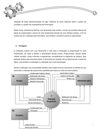 utilização de todos elementos-peças do jogo. Cabendo ao aluno dispô-los sobre o quadro de
condição e o quadro de consequência de forma lógica.


Dessa forma, pretende-se oferecer uma ferramenta para auxiliar o ensino de conceitos básicos de
lógica de programação a alunos do ciclo fundamental através de uma interface simples, a fim de
cultivar não só o interesse pela informática, mas também o empenho quanto ao aprendizado.




  4. Vantagens


A instituição contará com uma ferramenta a mais para a introdução à programação no ciclo
fundamental, de modo a facilitar o aprendizado desses jovens. Proporcionará, através desse
método inovador, novas vivências e experiências, principalmente no segmento de robótica, área
bastante atrativa para essa faixa etária. A ferramenta em questão não só desenvolverá o raciocínio
lógico, mas também a criatividade e a afinidade com novas tecnologias.


Sendo a instituição uma universidade estadual esse projeto torna-se importante na medida em que
demonstra o interesse de proporcionar qualidade para todos os níveis do ensino público.



  5. Diagrama de Fluxo de Dados

   5.1 Diagrama de Contexto




                                                                                                     13
 