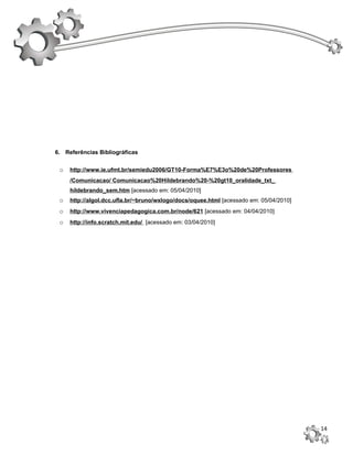 6. Referências Bibliográficas


 o   http://www.ie.ufmt.br/semiedu2006/GT10-Forma%E7%E3o%20de%20Professores
     /Comunicacao/ Comunicacao%20Hildebrando%20-%20gt10_oralidade_txt_
     hildebrando_sem.htm [acessado em: 05/04/2010]
 o   http://algol.dcc.ufla.br/~bruno/wxlogo/docs/oquee.html [acessado em: 05/04/2010]
 o   http://www.vivenciapedagogica.com.br/node/621 [acessado em: 04/04/2010]
 o   http://info.scratch.mit.edu/ [acessado em: 03/04/2010]




                                                                                        14
 
