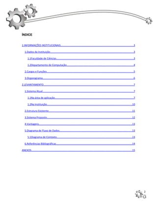 ÍNDICE


1.INFORMAÇÕES INSTITUCIONAIS.....................................................................................................3

   1.Dados da Instituição....................................................................................................................3

       1.1Faculdade de Ciências...........................................................................................................3

       1.2Departamento de Computação.............................................................................................4

   2.Cargos e Funções.........................................................................................................................5

   3.Organograma..............................................................................................................................6

2.LEVANTAMENTO.............................................................................................................................7

   1.Sistema Atual..............................................................................................................................7

       1.1Na área de aplicação.............................................................................................................7

       1.2Na Instituição......................................................................................................................10

   2.Estrutura Existente....................................................................................................................11

   3.Sistema Proposto......................................................................................................................12

   4.Vantagens.................................................................................................................................13

   5.Diagrama de Fluxo de Dados.....................................................................................................13

       5.1Diagrama de Contexto.........................................................................................................13

   6.Referências Bibliográficas..........................................................................................................14

ANEXOS............................................................................................................................................15




                                                                                                                                                       2
 