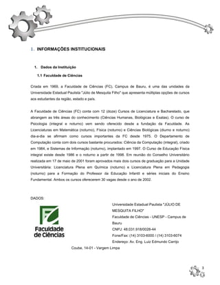 1. INFORMAÇÕES INSTITUCIONAIS


  1. Dados da Instituição

   1.1 Faculdade de Ciências


Criada em 1969, a Faculdade de Ciências (FC), Campus de Bauru, é uma das unidades da
Universidade Estadual Paulista "Júlio de Mesquita Filho" que apresenta múltiplas opções de cursos
aos estudantes da região, estado e país.


A Faculdade de Ciências (FC) conta com 12 (doze) Cursos de Licenciatura e Bacharelado, que
abrangem as três áreas do conhecimento (Ciências Humanas, Biológicas e Exatas). O curso de
Psicologia (integral e noturno) vem sendo oferecido desde a fundação da Faculdade. As
Licenciaturas em Matemática (noturno), Física (noturno) e Ciências Biológicas (diurno e noturno)
dia-a-dia se afirmam como cursos importantes da FC desde 1975. O Departamento de
Computação conta com dois cursos bastante procurados: Ciência da Computação (integral), criado
em 1984, e Sistemas de Informação (noturno), implantado em 1997. O Curso de Educação Física
integral existe desde 1986 e o noturno a partir de 1998. Em reunião do Conselho Universitário
realizada em 17 de maio de 2001 foram aprovados mais dois cursos de graduação para a Unidade
Universitária: Licenciatura Plena em Química (noturno) e Licenciatura Plena em Pedagogia
(noturno) para a Formação do Professor da Educação Infantil e séries iniciais do Ensino
Fundamental. Ambos os cursos oferecerem 30 vagas desde o ano de 2002.




DADOS:
                                                 Universidade Estadual Paulista "JÚLIO DE
                                                 MESQUITA FILHO"
                                                 Faculdade de Ciências - UNESP - Campus de
                                                 Bauru
                                                 CNPJ: 48.031.918/0028-44
                                                 Fone/Fax: (14) 3103-6000 / (14) 3103-6074
                                                 Endereço: Av. Eng. Luiz Edmundo Carrijo
                         Coube, 14-01 - Vargem Limpa




                                                                                                    3
 