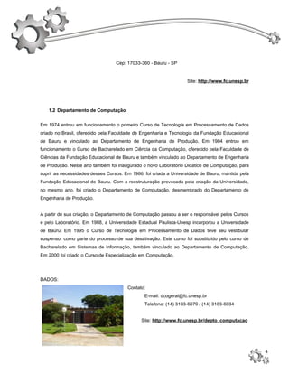 Cep: 17033-360 - Bauru - SP


                                                                  Site: http://www.fc.unesp.br




   1.2 Departamento de Computação


Em 1974 entrou em funcionamento o primeiro Curso de Tecnologia em Processamento de Dados
criado no Brasil, oferecido pela Faculdade de Engenharia e Tecnologia da Fundação Educacional
de Bauru e vinculado ao Departamento de Engenharia de Produção. Em 1984 entrou em
funcionamento o Curso de Bacharelado em Ciência da Computação, oferecido pela Faculdade de
Ciências da Fundação Educacional de Bauru e também vinculado ao Departamento de Engenharia
de Produção. Neste ano também foi inaugurado o novo Laboratório Didático de Computação, para
suprir as necessidades desses Cursos. Em 1986, foi criada a Universidade de Bauru, mantida pela
Fundação Educacional de Bauru. Com a reestruturação provocada pela criação da Universidade,
no mesmo ano, foi criado o Departamento de Computação, desmembrado do Departamento de
Engenharia de Produção.


A partir de sua criação, o Departamento de Computação passou a ser o responsável pelos Cursos
e pelo Laboratório. Em 1988, a Universidade Estadual Paulista-Unesp incorporou a Universidade
de Bauru. Em 1995 o Curso de Tecnologia em Processamento de Dados teve seu vestibular
suspenso, como parte do processo de sua desativação. Este curso foi substituído pelo curso de
Bacharelado em Sistemas de Informação, também vinculado ao Departamento de Computação.
Em 2000 foi criado o Curso de Especialização em Computação.




DADOS:
                                       Contato:
                                               E-mail: dcogeral@fc.unesp.br
                                               Telefone: (14) 3103-6079 / (14) 3103-6034


                                              Site: http://www.fc.unesp.br/depto_computacao




                                                                                                  4
 