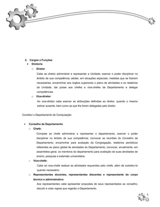2. Cargos e Funções
    • Diretoria
         o     Diretor
               Cabe ao diretor administrar e representar a Unidade; exercer o poder disciplinar no
               âmbito de sua competência; adotar, em situações especiais, medidas que se fizerem
               necessárias; encaminhar aos órgãos superiores o plano de atividades e os relatórios
               da Unidade; dar posse aos chefes e vice-chefes de Departamento e delegar
               competências.
         o     Vice-diretor
                Ao vice-diretor cabe exercer as atribuições definidas ao diretor, quando o mesmo
                estiver ausente, bem como as que lhe forem delegadas pelo diretor.


Constituí o Departamento de Computação:


 •   Conselho de Departamento
     o       Chefe:
               Compete ao chefe administrar e representar o departamento; exercer o poder
               disciplinar no âmbito de sua competência; convocar as reuniões do Conselho de
               Departamento; encaminhar para avaliação da Congregação, relatórios periódicos
               referentes ao plano global de atividades do Departamento; convocar, anualmente, em
               assembleia geral, os membros do departamento para avaliação de suas atividades de
               ensino, pesquisa e extensão universitária.
     o       Vice-chefe:
               Cabe ao vice-chefe realizar as atividades requeridas pelo chefe, além de substituí-lo
               quando necessário.
     o       Representantes docentes, representantes discentes e representante do corpo
             técnico e administrativo:
               Aos representantes cabe apresentar propostas de seus representados ao conselho;
               discutir e votar regras que regerão o Departamento.

                                                                                                       5
 
