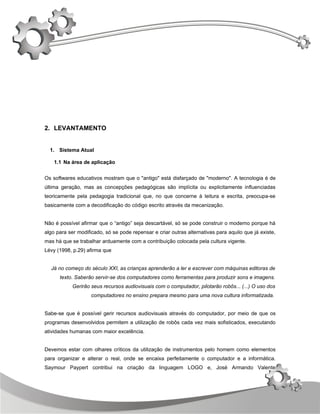 2. LEVANTAMENTO


  1. Sistema Atual

    1.1 Na área de aplicação


Os softwares educativos mostram que o "antigo" está disfarçado de "moderno". A tecnologia é de
última geração, mas as concepções pedagógicas são implícita ou explicitamente influenciadas
teoricamente pela pedagogia tradicional que, no que concerne à leitura e escrita, preocupa-se
basicamente com a decodificação do código escrito através da mecanização.


Não é possível afirmar que o “antigo” seja descartável, só se pode construir o moderno porque há
algo para ser modificado, só se pode repensar e criar outras alternativas para aquilo que já existe,
mas há que se trabalhar arduamente com a contribuição colocada pela cultura vigente.
Lévy (1998, p.29) afirma que


  Já no começo do século XXI, as crianças aprenderão a ler e escrever com máquinas editoras de
      texto. Saberão servir-se dos computadores como ferramentas para produzir sons e imagens.
            Gerirão seus recursos audiovisuais com o computador, pilotarão robôs... (...) O uso dos
                    computadores no ensino prepara mesmo para uma nova cultura informatizada.


Sabe-se que é possível gerir recursos audiovisuais através do computador, por meio de que os
programas desenvolvidos permitem a utilização de robôs cada vez mais sofisticados, executando
atividades humanas com maior excelência.


Devemos estar com olhares críticos da utilização de instrumentos pelo homem como elementos
para organizar e alterar o real, onde se encaixa perfeitamente o computador e a informática.
Saymour Paypert contribui na criação da linguagem LOGO e, José Armando Valente



                                                                                                       7
 