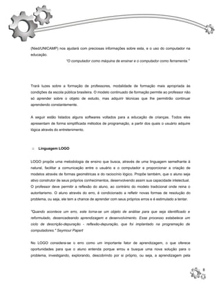 (Nied/UNICAMP) nos ajudará com preciosas informações sobre esta, e o uso do computador na
educação.
                     “O computador como máquina de ensinar e o computador como ferramenta.”




Trará luzes sobre a formação de professores, modalidade de formação mais apropriada às
condições da escola pública brasileira. O modelo continuado de formação permite ao professor não
só aprender sobre o objeto de estudo, mas adquirir técnicas que lhe permitirão continuar
aprendendo constantemente.


A seguir estão listados alguns softwares voltados para a educação de crianças. Todos eles
apresentam de forma simplificada métodos de programação, a partir dos quais o usuário adquire
lógica através do entretenimento.




o   Linguagem LOGO


LOGO propõe uma metodologia de ensino que busca, através de uma linguagem semelhante à
natural, facilitar a comunicação entre o usuário e o computador e proporcionar a criação de
modelos através de formas geométricas e do raciocínio lógico. Propõe também, que o aluno seja
ativo construtor de seus próprios conhecimentos, desenvolvendo assim sua capacidade intelectual.
O professor deve permitir a reflexão do aluno, ao contrário do modelo tradicional onde reina o
autoritarismo. O aluno através do erro, é condicionado a refletir novas formas de resolução do
problema, ou seja, ele tem a chance de aprender com seus próprios erros e é estimulado a tentar.


"Quando acontece um erro, este torna-se um objeto de análise para que seja identificado e
reformulado, desencadeando aprendizagem e desenvolvimento. Esse processo estabelece um
ciclo de descrição-depuração - reflexão-depuração, que foi implantado na programação de
computadores." Seymour Papert


No LOGO considera-se o erro como um importante fator de aprendizagem, o que oferece
oportunidades para que o aluno entenda porque errou e busque uma nova solução para o
problema, investigando, explorando, descobrindo por si próprio, ou seja, a aprendizagem pela


                                                                                                   8
 