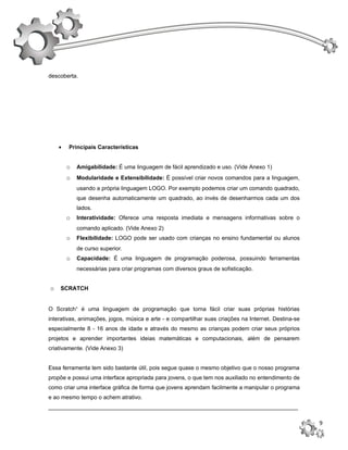 descoberta.




    •   Principais Características


        o   Amigabilidade: É uma linguagem de fácil aprendizado e uso. (Vide Anexo 1)
        o   Modularidade e Extensibilidade: É possível criar novos comandos para a linguagem,
            usando a própria linguagem LOGO. Por exemplo podemos criar um comando quadrado,
            que desenha automaticamente um quadrado, ao invés de desenharmos cada um dos
            lados.
        o   Interatividade: Oferece uma resposta imediata e mensagens informativas sobre o
            comando aplicado. (Vide Anexo 2)
        o   Flexibilidade: LOGO pode ser usado com crianças no ensino fundamental ou alunos
            de curso superior.
        o   Capacidade: É uma linguagem de programação poderosa, possuindo ferramentas
            necessárias para criar programas com diversos graus de sofisticação.


o   SCRATCH


O Scratch¹ é uma linguagem de programação que torna fácil criar suas próprias histórias
interativas, animações, jogos, música e arte - e compartilhar suas criações na Internet. Destina-se
especialmente 8 - 16 anos de idade e através do mesmo as crianças podem criar seus próprios
projetos e aprender importantes ideias matemáticas e computacionais, além de pensarem
criativamente. (Vide Anexo 3)


Essa ferramenta tem sido bastante útil, pois segue quase o mesmo objetivo que o nosso programa
propõe e possui uma interface apropriada para jovens, o que tem nos auxiliado no entendimento de
como criar uma interface gráfica de forma que jovens aprendam facilmente a manipular o programa
e ao mesmo tempo o achem atrativo.
_______________________________________________________________________________

                                                                                                      9
 