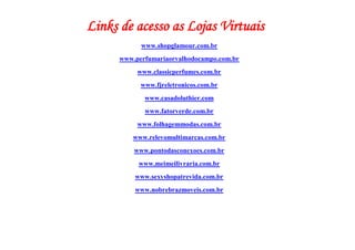 Links de acesso as Lojas Virtuais
            www.shopglamour.com.br
      www.perfumariaorvalhodocampo.com.br
           www.classicperfumes.com.br
            www.fjreletronicos.com.br
             www.casadoluthier.com
             www.fatorverde.com.br
           www.folhagemmodas.com.br
         www.relevomultimarcas.com.br
          www.pontodasconexoes.com.br
           www.meimeilivraria.com.br
          www.sexyshopatrevida.com.br
          www.nobrebrazmoveis.com.br
 