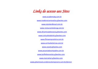 Links de acesso aos Sites
             www.academiatg.com.br

       www.madeireiramonaliza.g3wsites.com

            www.standardbrasil.com.br

          www.restaurantedonag.com.br

       www.dinamicaadvocacia.g3wsites.com

         www.consulteodonto.g3wsites.com

           www.flimaempreiteira.com.br

           www.acriluxlanternas.com.br

             www.ceavel.g3wsites.com

        www.pizzariadocompadre.com.br

       www.buffetleonardos.g3wsites.com

          www.marciahair.g3wsites.com

www.g3wimoveis.enderecotemporario.com.br/demo1
 