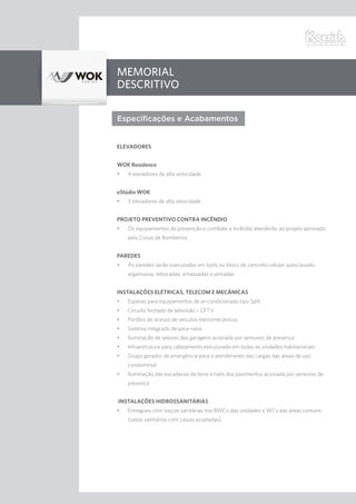 Memorial
Descritivo
Especificações e Acabamentos
ELEVADORES
WOK Residence
•	 4 elevadores de alta velocidade
eStúdio WOK
•	 3 elevadores de alta velocidade
PROJETO PREVENTIVO CONTRA INCÊNDIO
•	 Os equipamentos de prevenção e combate a incêndio atenderão ao projeto aprovado
pelo Corpo de Bombeiros.
PAREDES
•	 As paredes serão executadas em tijolo ou bloco de concreto celular autoclavado,
argamassa, rebocadas, emassadas e pintadas
INSTALAÇÕES ELÉTRICAS, TELECOM E MECÂNICAS
•	 Esperas para equipamentos de ar-condicionado tipo Split
•	 Circuito fechado de televisão – CFTV
•	 Portões de acesso de veículos eletromecânicos
•	 Sistema integrado de para-raios
•	 Iluminação de setores das garagens acionada por sensores de presença
•	 Infraestrutura para cabeamento estruturado em todas as unidades habitacionais
•	 Grupo gerador de emergência para o atendimento das cargas das áreas de uso
condominial
•	 Iluminação das escadarias da torre e halls dos pavimentos acionada por sensores de
presença
INSTALAÇÕES HIDROSSANITÁRIAS
•	 Entregues com louças sanitárias nos BWCs das unidades e WCs das áreas comuns
(vasos sanitários com caixas acopladas).
 