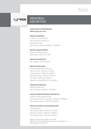 Memorial
Descritivo
CONSTRUÇÃO E INCORPORAÇÃO
WOK Incorporadora Ltda.
PROJETO APROVADO
Nº 58.727 – em 03/07/2013
Área construção: 46.948,70 m2
Responsável técnico:
Engº Guilherme Hoffmann CREA/SC nº 092498-5
PROJETO ARQUITETÔNICO
Mantovani e Rita Arquitetura
Roberto Rita – CREA/SC nº 12385
PROJETO PAISAGÍSTICO
Alex Hanazaki – CAU/SP 52097-7
PROJETO ESTRUTURAL
P.A Pereira Engenharia de Estruturas
Pedro A. Pereira – CREA/PR nº 4005/D
Janaina S.Pereira – CREA/SC nº 89827-0
Edson Paulo Becker – CREA/SC nº 21815-1
Ciro Dobner – CREA/SC nº 31565-0
Helena Lima Carqueja CREA/SC nº 80648-5
PROJETO DE FUNDAÇÃO
EMEPE Fundações Ltda.
Eng.º Celso Prates - CREA/SC nº 001760-5
PROJETO HIDROSSANITÁRIO E PREVENTIVO
Saldanha e Fontes Engenharia Ltda.
José Henrique Orofino da Luz Fontes – CREA/SC nº 006818-4
Edson Martins Cardoso – CREA/SC nº 39397-8
PROJETO ELÉTRICO E TELECOMUNICAÇÕES
Lippel Engenharia
Carlos Eduardo Lippel – CREA/SC nº 10538-2
Marcello R. Campelli – CREA/SC nº 28940-7
Carlos Augusto Lippel – CREA/SC nº 69215-3
Registro da Incorporação Matrícula: 74.918
Registrado: 1º Ofício de Registro de Imóveis - Florianópolis - SC
Área do terreno: 4.958,37 m2
 