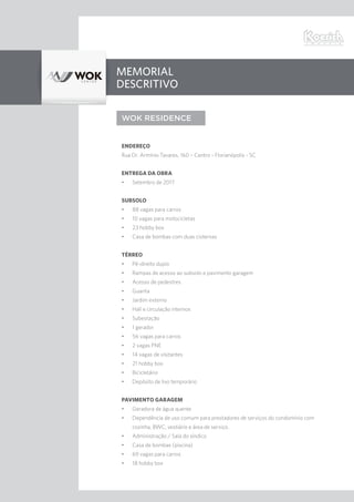 Memorial
Descritivo
WOK RESIDENCE
Endereço
Rua Dr. Armínio Tavares, 160 – Centro - Florianópolis - SC
Entrega da obra
•	 Setembro de 2017
Subsolo
•	 88 vagas para carros
•	 10 vagas para motocicletas
•	 23 hobby box
•	 Casa de bombas com duas cisternas
Térreo
•	 Pé-direito duplo
•	 Rampas de acesso ao subsolo e pavimento garagem
•	 Acesso de pedestres
•	 Guarita
•	 Jardim externo
•	 Hall e circulação internos
•	 Subestação
•	 1 gerador
•	 56 vagas para carros
•	 2 vagas PNE
•	 14 vagas de visitantes
•	 21 hobby box
•	 Bicicletário
•	 Depósito de lixo temporário
Pavimento Garagem
•	 Geradora de água quente
•	 Dependência de uso comum para prestadores de serviços do condomínio com
cozinha, BWC, vestiário e área de serviço.
•	 Administração / Sala do síndico
•	 Casa de bombas (piscina)
•	 69 vagas para carros
•	 18 hobby box
 