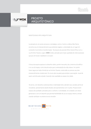 PROJETO
ARQUITETÔNICO
MANTOVANI E RITA ARQUITETURA
Localizado em um ponto exclusivo e estratégico, entre o Centro e a Beira-Mar Norte,
encontra-se um empreendimento que pretende resgatar a urbanidade de um lugar em
constante movimento e transformação. Na esquina da avenida Othon Gama D’Eça com a
rua Armínio Tavares, surge o WOK Center, pensado para trazer qualidade de vida às pessoas
que por ali moram, trabalham e circulam.
A força da esquina aparece no desenho sóbrio, porém marcante, dos contornos do edifício
e no uso do espaço como área de estar para contemplação da vida urbana. Um jardim
linear segue por toda a frente da rua Armínio Tavares, onde estão os acessos aos dois
empreendimentos residenciais. Os muros são recuados para ampliar a percepção visual de
quem caminha pela calçada, trazendo mais qualidade ao espaço da cidade.
As torres, com desenho contemporâneo e identidade forte, atendem aos variados perfis de
moradores, apresentando desde eStúdios até apartamentos com 3 suítes. Proporcionam
espaços de qualidade, pensados para o conforto e comodidade, em unidades com áreas
generosas e com um desenho que permite flexibilidade de uso ao espaço interno, sempre
visando satisfazer os anseios do seu morador.
 