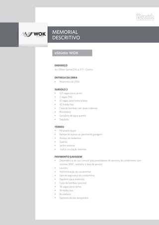 Memorial
Descritivo
eStúdio WOK
Endereço
Av. Othon Gama D’Eça, 771 - Centro
entrega da obra
•	 Novembro de 2016
Subsolo 2
•	 125 vagas para carros
•	 2 vagas PNE
•	 12 vagas para motocicletas
•	 43 hobby box
•	 Casa de bombas com duas cisternas
•	 Bicicletário
•	 Geradora de água quente
•	 Depósito
Térreo
•	 Pé-direito duplo
•	 Rampa de acesso ao pavimento garagem
•	 Acesso de pedestres
•	 Guarita
•	 Jardim externo
•	 Hall e circulação internos
Pavimento Garagem
•	 Dependência de uso comum para prestadores de serviços do condomínio com
cozinha, BWC, vestiário e área de serviço
•	 Laundry
•	 Administração do condomínio
•	 Sala de segurança do condomínio
•	 Depósito para materiais
•	 Casa de bombas (piscina)
•	 36 vagas para carros
•	 18 hobby box
•	 Bicicletário
•	 Depósito de lixo temporário
 