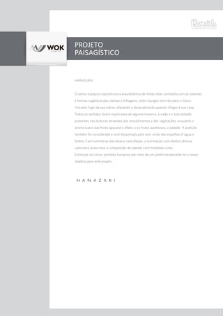 PROJETO
PAISAGÍSTICO
HANAZAKI
Criamos espaços cuja estrutura arquitetônica de linhas retas contrasta com os volumes
e formas orgânicas das plantas e folhagens, estes lounges servirão para o futuro
morador fugir da sua rotina, relaxando e desacelerando quando chegar à sua casa.
Todos os sentidos foram explorados de alguma maneira, a visão e o tato estarão
presentes nas texturas atraentes dos revestimentos e das vegetações; enquanto o
aroma suave das flores aguçará o olfato; e os frutos apetitosos, o paladar. A audição
também foi considerada e será despertada pelo som vindo dos espelhos d’ água e
fontes. Com luminárias discretas e camufladas, a iluminação com efeitos cênicos
valorizará ainda mais a composição de plantas com múltiplas cores.
Estimular os cincos sentidos humanos por meio de um jardim exuberante foi o nosso
objetivo para este projeto.
 