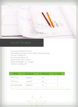 FICHA TÉCNICA

Arquitetura: AJB Arquitetura
Decoração das áreas comuns: Blanc Concept Design
Terreno: 1.602,50 m²
Número de andares: 24
Apartamentos por andar: 4
Vagas de garagem: 1 e 2 vagas
Total de unidades: 80




   APTOS        | 	 METRAGEM |	           Nº UNIDADES	 | Nº VAGAS

TIPO 1 e 2	            90,70m²	                39	                   2

TIPO 3 e 4	            70,10m²	                39	                   1

DIFERENCIADO	         105,97m²	                2	                    1

Obs.: os números são aproximados, podendo sofrer alteração após aprovação final do projeto.
 
