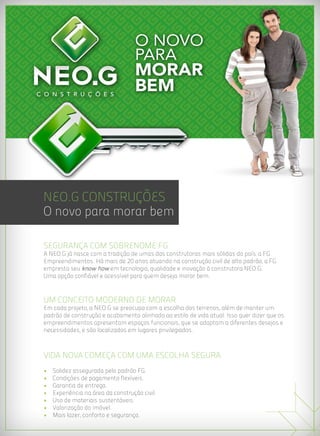 NEO.G Construções
O novo para morar bem

Segurança com sobrenome FG
A NEO.G já nasce com a tradição de umas das construtoras mais sólidas do país: a FG
Empreendimentos. Há mais de 20 anos atuando na construção civil de alto padrão, a FG
empresta seu know how em tecnologia, qualidade e inovação à construtora NEO.G.
Uma opção confiável e acessível para quem deseja morar bem.



Um conceito moderno de morar
Em cada projeto, a NEO.G se preocupa com a escolha dos terrenos, além de manter um
padrão de construção e acabamento alinhado ao estilo de vida atual. Isso quer dizer que os
empreendimentos apresentam espaços funcionais, que se adaptam a diferentes desejos e
necessidades, e são localizados em lugares privilegiados.



VIDA NOVA COMEÇA COM UMA ESCOLHA SEGURA
•   Solidez assegurada pelo padrão FG.
•   Condições de pagamento flexíveis.
•   Garantia de entrega.
•   Experiência na área da construção civil.
•   Uso de materiais sustentáveis.
•   Valorização do imóvel.
•   Mais lazer, conforto e segurança.
 