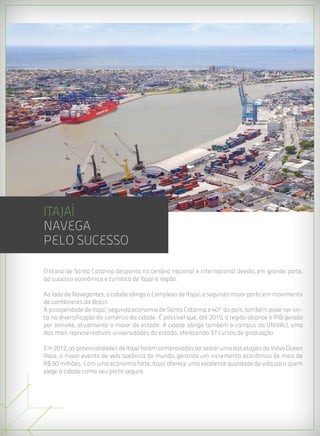 ITAJAÍ
navega
pelo sucesso

O litoral de Santa Catarina desponta no cenário nacional e internacional devido, em grande parte,
ao sucesso econômico e turístico de Itajaí e região.

Ao lado de Navegantes, a cidade abriga o Complexo de Itajaí, o segundo maior porto em movimento
de contêineres do Brasil.
A prosperidade de Itajaí, segunda economia de Santa Catarina e 40ª do país, também pode ser vis-
ta na diversificação do comércio da cidade. É possível que, até 2015, a região alcance o PIB gerado
por Joinville, atualmente o maior do estado. A cidade abriga também o campus da UNIVALI, uma
das mais representativas universidades do estado, oferecendo 37 cursos de graduação.

Em 2012, as potencialidades de Itajaí foram comprovadas ao sediar uma das etapas da Volvo Ocean
Race, o maior evento de vela oceânica do mundo, gerando um incremento econômico de mais de
R$ 50 milhões. Com uma economia forte, Itajaí oferece uma excelente qualidade de vida para quem
elege a cidade como seu porto seguro.
 