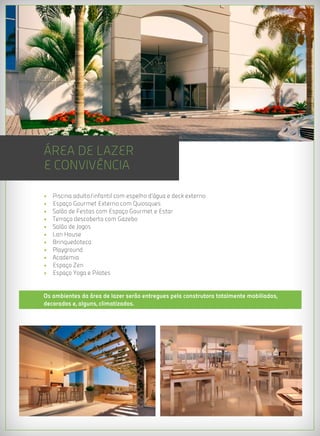 ÁREA DE LAZER
E CONVIVÊNCIA

•   Piscina adulto/infantil com espelho d’água e deck externo
•   Espaço Gourmet Externo com Quiosques
•   Salão de Festas com Espaço Gourmet e Estar
•   Terraço descoberto com Gazebo
•   Salão de Jogos
•   Lan House
•   Brinquedoteca
•   Playground
•   Academia
•   Espaço Zen
•   Espaço Yoga e Pilates


Os ambientes da área de lazer serão entregues pela construtora totalmente mobiliados,
decorados e, alguns, climatizados.
 
