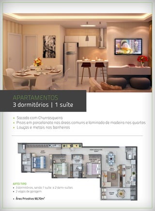 APARTAMENTOS
3 dormitórios | 1 suíte
• Sacada com Churrasqueira
• Pisos em porcelanato nas áreas comuns e laminado de madeira nos quartos
• Louças e metais nos banheiros




                                                           HOME OFFICE/CIRC.             LAVABO
                      SUÍTE                                     6,95m²                    2,07m²
                     14,42m²



          BWC                                              DEMI-SUITE
          3,0m²                     QUARTO       LAVABO
                                     8,75m²       1,57m²     8,14m²


                                                                                         COZINHA
                                                  BWC                           SALA      6,35m²
                                                 2,20m²                        16,54m²




                                                                                           A.S
APTO TIPO                                                                                2,13m²


• 3 dormitórios, sendo 1 suíte e 2 demi-suítes
• 2 vagas de garagem                                                           SACADA
                                                                                7,85m²


• Área Privativa 90,70m²
 