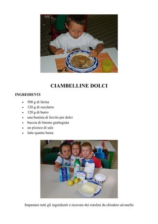 CIAMBELLINE DOLCI
INGREDIENTI
   •    500 g di farina
   •    120 g di zucchero
   •    120 g di burro
   •    una bustina di lievito per dolci
   •    buccia di limone grattugiata
   •    un pizzico di sale
   •    latte quanto basta




       Impastare tutti gli ingredienti e ricavare dei rotolini da chiudere ad anello
 