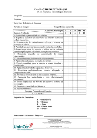 AVALIAÇÃO DO ESTAGIÁRIO
(A ser preenchida e assinada pela Empresa)
Estagiário: __________________________________________________________________
Empresa: ___________________________________________________________________
Supervisor de Estágio da Empresa: _______________________________________________
Período do Estágio: ________________________ Carga Horária Cumprida: _____________
Conceitos/Pontuação
Itens da Avaliação
1- Assiduidade e pontualidade no trabalho.
2- Rapidez e facilidade em interpretar ou entender instruções
verbais ou escritas.
3- Demonstração de conhecimentos teóricos e práticos na
execução de tarefas.
4- Agilidade em executar determinações ou tarefas recebidas.
5- Possui capacidade de planejar e utilizar meios racionais
visando organização e eficácia na execução dos trabalhos.
6- Demonstra empenho no cumprimento de prazos
estabelecidos.
7- Usa equipamentos/instrumentos adequadamente.
8- Apresenta qualidade na execução das tarefas.
9- Possui capacidade para se adaptar a novas situações –
flexibilidade.
10- Apresenta criatividade, capacidade de inovar.
11- Demonstra profissionalismo, posturas adequadas e
comportamento ético.
12- Procura se envolver com as atividades da empresa.
13- Apresenta boa sociabilidade e bom relacionamento
interpessoal.
14- Possui capacidade de trabalho em equipe e espírito de
cooperação.
15- Demonstra capacidade de liderança.
16- Possui maturidade.
Soma da Pontuação por Conceito
TOTAL GERAL

I
2

R
4

B
6

MB O
8
10

Legenda dos Conceitos:
I = Insuficiente
R = Regular
B = Bom
MB = Muito Bom
O = Ótimo
Assinatura e carimbo da Empresa: ____________________________________________
Colégio Universitário de Aplicação da Unincor
“Prof. Dr. José Maria Ferreira Maciel”
Educação Infantil, Ensino Fundamental, Ensino Médio e profissionalizante.
Adequação Educação Infantil:Portaria 94/2003-SEE/MG Portaria 1010/2003 – 30.08.2003 SEE/MG
Credenciamento–Portaria 679/03 SEE/MG

Ensino Fundamental: Portaria 099/81 SEE/MG

Ensino Médio: Portaria 1843/87 SEE/MG
Ensino profissioanlizante: Parecer nº 556/09 – aprovado em 27/05/09 SEE/MG

 